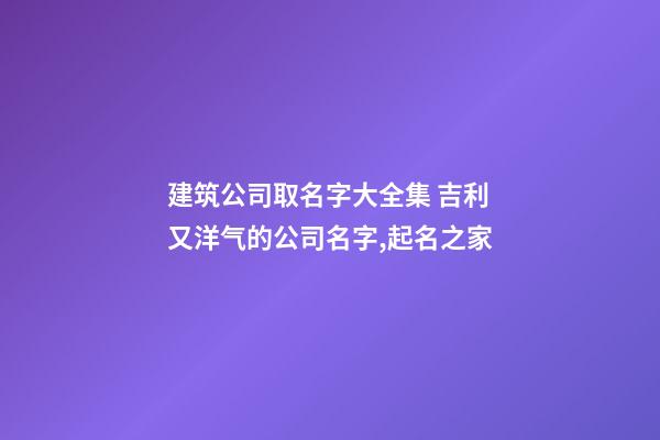 建筑公司取名字大全集 吉利又洋气的公司名字,起名之家